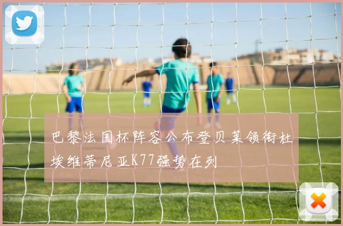 巴黎法国杯阵容公布登贝莱领衔杜埃维蒂尼亚K77强势在列