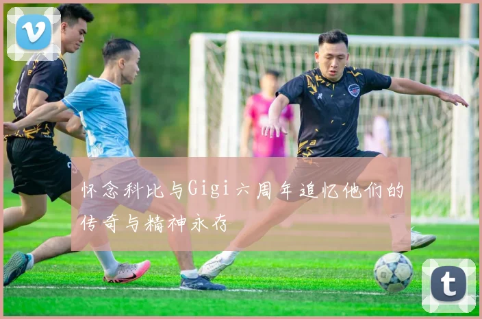 怀念科比与Gigi六周年追忆他们的传奇与精神永存