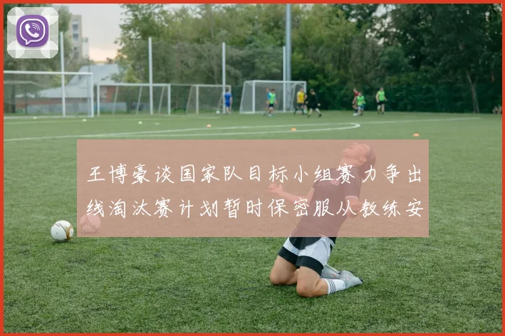 王博豪谈国家队目标小组赛力争出线淘汰赛计划暂时保密服从教练安排