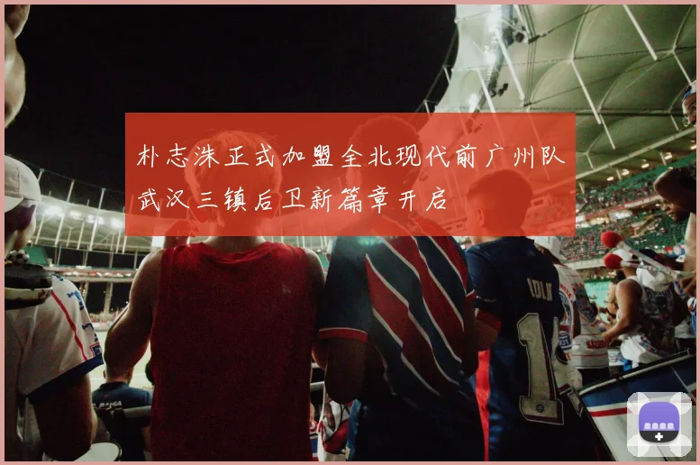 朴志洙正式加盟全北现代前广州队武汉三镇后卫新篇章开启