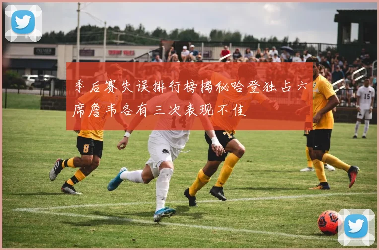季后赛失误排行榜揭秘哈登独占六席詹韦各有三次表现不佳