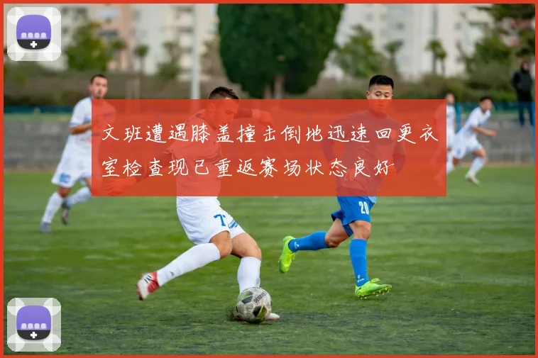 文班遭遇膝盖撞击倒地迅速回更衣室检查现已重返赛场状态良好