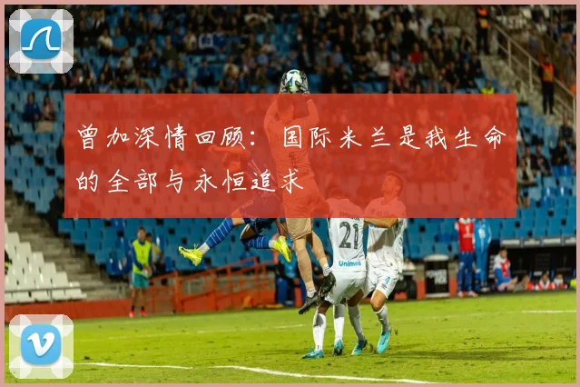 曾加深情回顾：国际米兰是我生命的全部与永恒追求