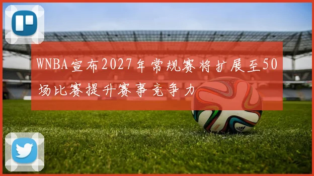 WNBA宣布2027年常规赛将扩展至50场比赛提升赛事竞争力