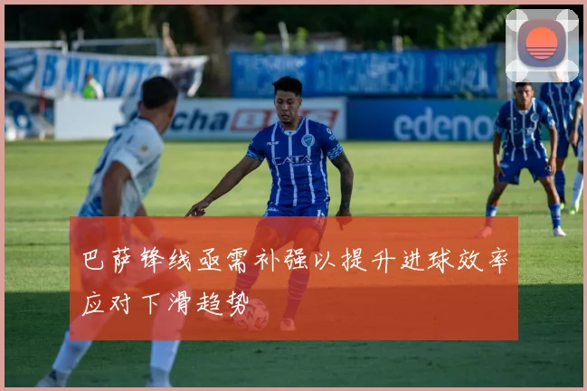 巴萨锋线亟需补强以提升进球效率应对下滑趋势