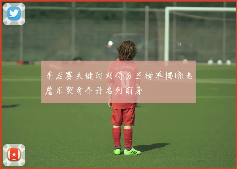 季后赛关键时刻得分王榜单揭晓老詹东契奇乔丹名列前茅