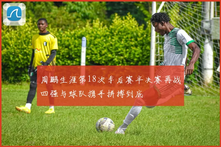 周鹏生涯第18次季后赛半决赛再战四强与球队携手拼搏到底