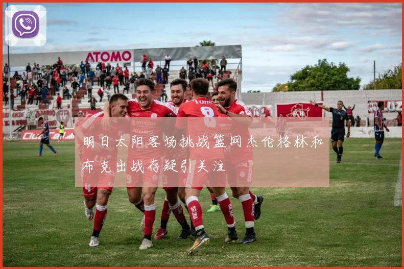 明日太阳客场挑战篮网杰伦格林和布克出战存疑引关注