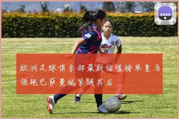 欧洲足球俱乐部最新估值榜单皇马领跑巴萨曼城紧随其后