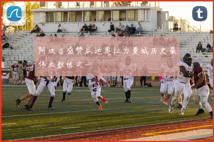 阿坎吉盛赞瓜迪奥拉为曼城历史最伟大教练之一