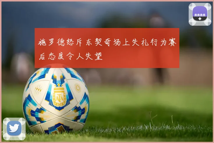 施罗德怒斥东契奇场上失礼行为赛后态度令人失望